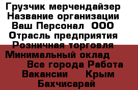 Грузчик-мерчендайзер › Название организации ­ Ваш Персонал, ООО › Отрасль предприятия ­ Розничная торговля › Минимальный оклад ­ 12 000 - Все города Работа » Вакансии   . Крым,Бахчисарай